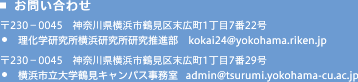 お問い合わせ 〒230-0045 神奈川県横浜市鶴見区末広町1丁目7番22号 理化学研究所横浜研究所研究推進部 kokai23@riken.jp
横浜市立大学鶴見キャンパス事務局 sdmin@tsurumi.yokohama-cu.ac.jp