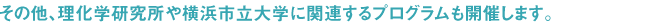 その他、理化学研究所や横浜市立大学に関連するプログラムも開催します。