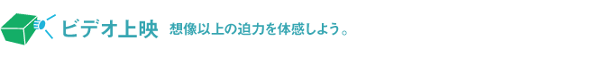 ビデオ上映 想像以上の迫力を体感しよう。